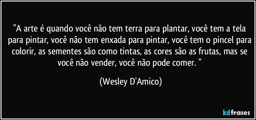 "A arte é quando você não tem terra para plantar, você tem a tela para pintar, você não tem enxada para pintar, você tem o pincel para colorir, as sementes são como tintas, as cores são as frutas, mas se você não vender, você não pode comer. " (Wesley D'Amico)