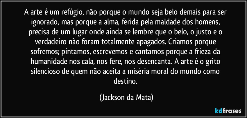 A arte é um refúgio, não porque o mundo seja belo demais para ser ignorado, mas porque a alma, ferida pela maldade dos homens, precisa de um lugar onde ainda se lembre que o belo, o justo e o verdadeiro não foram totalmente apagados. Criamos porque sofremos; pintamos, escrevemos e cantamos porque a frieza da humanidade nos cala, nos fere, nos desencanta. A arte é o grito silencioso de quem não aceita a miséria moral do mundo como destino. (Jackson da Mata)
