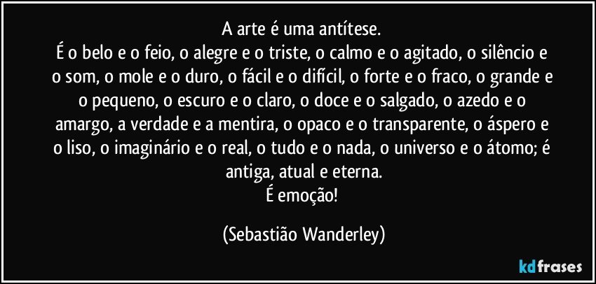 A arte é uma antítese. 
É o belo e o feio, o alegre e o triste, o calmo e o agitado, o silêncio e o som, o mole e o duro, o fácil e o difícil, o forte e o fraco, o grande e o pequeno, o escuro e o claro, o doce e o salgado, o azedo e o amargo, a verdade e a mentira, o opaco e o transparente, o áspero e o liso, o imaginário e o real, o tudo e o nada, o universo e o átomo; é antiga, atual e eterna.
É emoção! (Sebastião Wanderley)