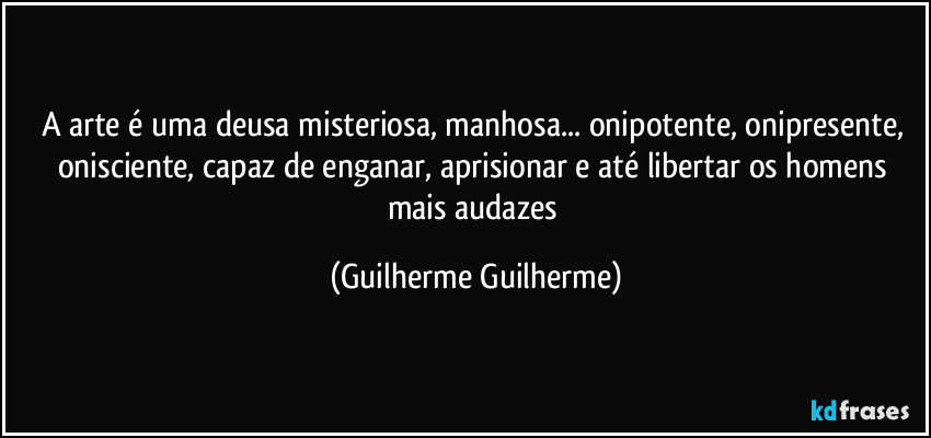 A arte é uma deusa misteriosa, manhosa... onipotente, onipresente, onisciente, capaz de enganar, aprisionar e até libertar os homens mais audazes (Guilherme Guilherme)