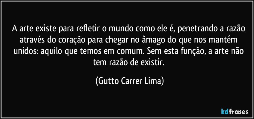 A arte existe para refletir o mundo como ele é, penetrando a razão através do coração para chegar no âmago do que nos mantém unidos: aquilo que temos em comum. Sem esta função, a arte não tem razão de existir. (Gutto Carrer Lima)