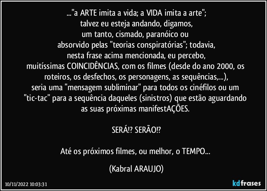 ..."a ARTE imita a vida; a VIDA imita a arte";
talvez eu esteja andando, digamos,
um tanto, cismado, paranóico ou 
absorvido pelas "teorias conspiratórias"; todavia,
nesta frase acima mencionada, eu percebo,
muitíssimas COINCIDÊNCIAS, com os filmes (desde do ano 2000, os roteiros, os desfechos, os personagens, as sequências,...),
seria uma "mensagem subliminar" para todos os cinéfilos ou um "tic-tac" para a sequência daqueles (sinistros) que estão aguardando as suas próximas manifestAÇÕES. 

SERÁ!? SERÃO!?

Até os próximos filmes, ou melhor, o TEMPO... (KABRAL ARAUJO)