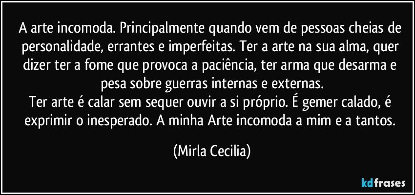 A arte incomoda. Principalmente quando vem de pessoas cheias de personalidade, errantes e imperfeitas. Ter a arte na sua alma, quer dizer ter a fome que provoca a paciência, ter arma que desarma e pesa sobre guerras internas e externas.
Ter arte é calar sem sequer ouvir a si próprio. É gemer calado, é exprimir o inesperado. A minha Arte incomoda a mim e a tantos. (Mirla Cecilia)