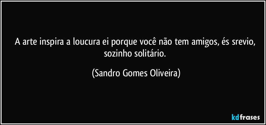 A arte inspira a loucura ei porque você não tem amigos, és srevio, sozinho solitário. (Sandro Gomes Oliveira)