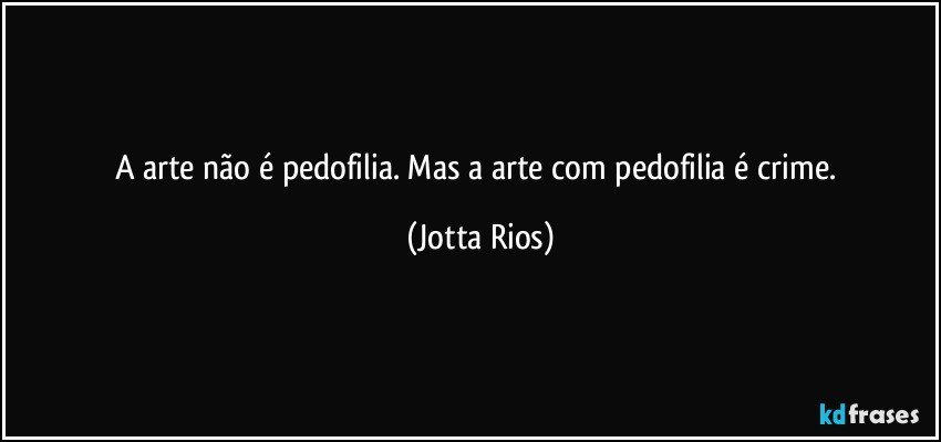 A arte não é pedofilia. Mas a arte com pedofilia é crime. (Jotta Rios)