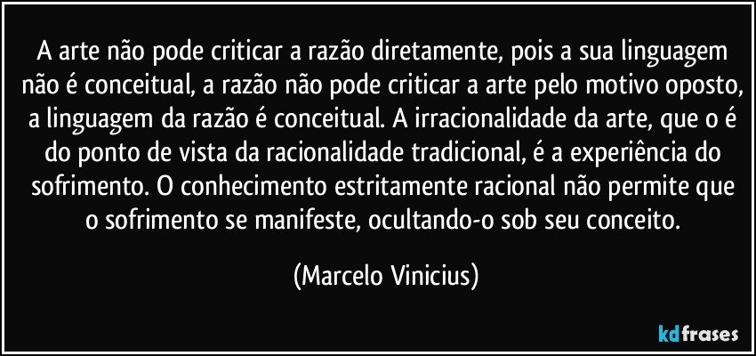 A arte não pode criticar a razão diretamente, pois a sua linguagem não é conceitual, a razão não pode criticar a arte pelo motivo oposto, a linguagem da razão é conceitual. A irracionalidade da arte, que o é do ponto de vista da racionalidade tradicional, é a experiência do sofrimento. O conhecimento estritamente racional não permite que o sofrimento se manifeste, ocultando-o sob seu conceito. (Marcelo Vinicius)