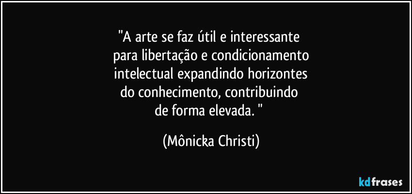 "A arte se faz útil e interessante 
para libertação e condicionamento
 intelectual expandindo horizontes 
do conhecimento, contribuindo 
de forma elevada. " (Mônicka Christi)