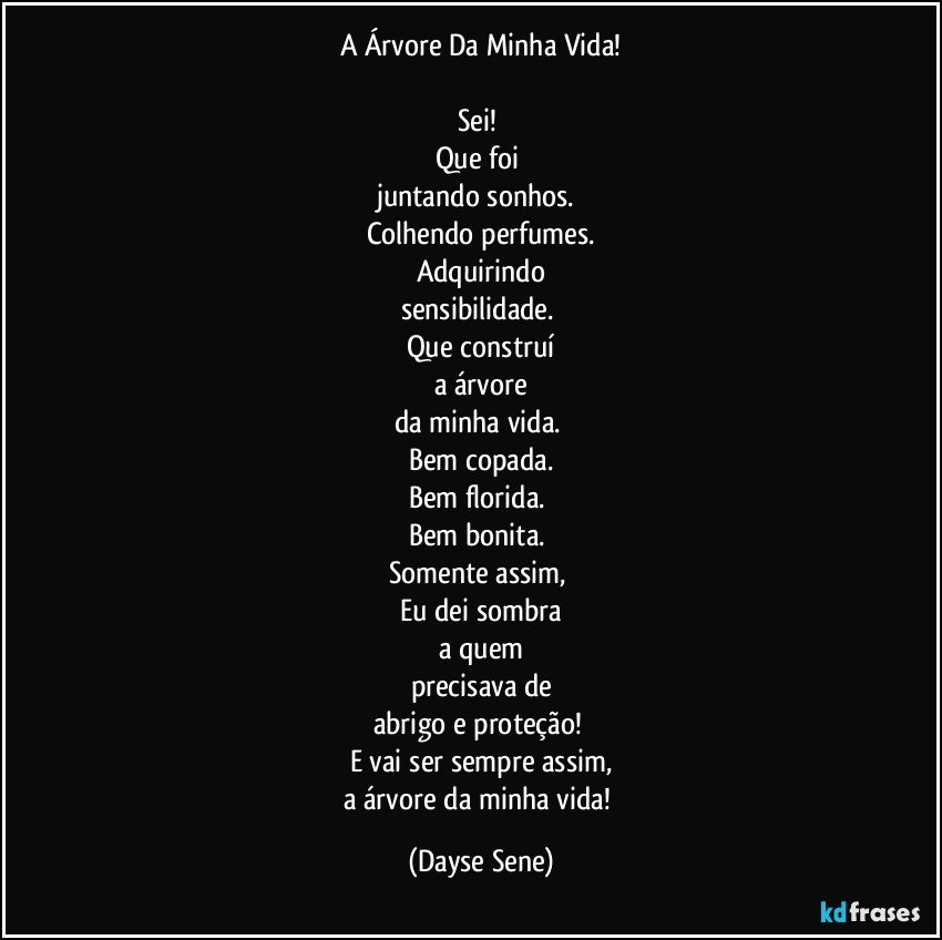 A Árvore Da Minha Vida!

Sei! 
Que foi 
juntando sonhos. 
Colhendo perfumes.
Adquirindo
sensibilidade. 
Que construí
a árvore
da minha vida. 
Bem copada.
Bem florida. 
Bem bonita. 
Somente assim, 
Eu dei sombra
a quem
precisava de
abrigo e proteção! 
E vai ser sempre assim,
a árvore da minha vida! (Dayse Sene)