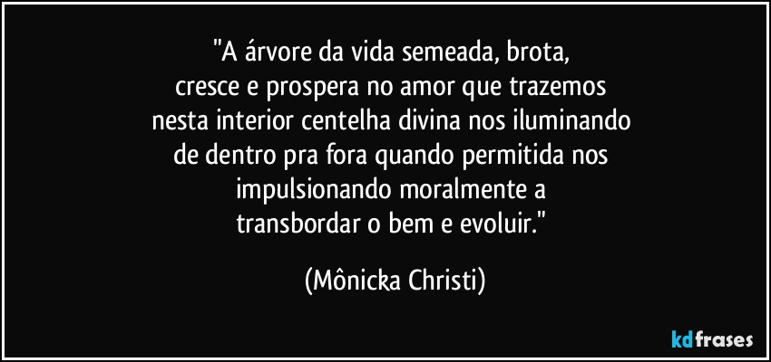 "A árvore da vida semeada, brota, 
cresce e prospera no amor que trazemos 
nesta interior centelha divina nos iluminando 
de dentro pra fora quando permitida nos 
impulsionando moralmente a 
transbordar o bem e evoluir." (Mônicka Christi)