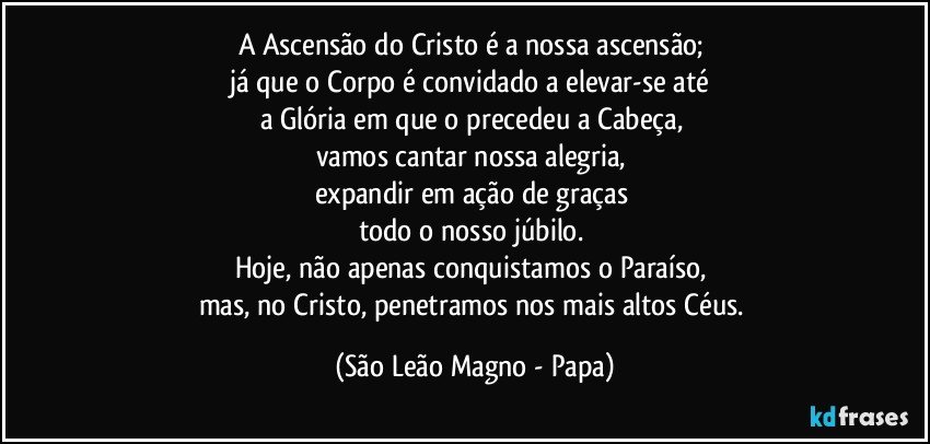 A Ascensão do Cristo é a nossa ascensão; 
já que o Corpo é convidado a elevar-se até 
a Glória em que o precedeu a Cabeça, 
vamos cantar nossa alegria, 
expandir em ação de graças 
todo o nosso júbilo. 
Hoje, não apenas conquistamos o Paraíso, 
mas, no Cristo, penetramos nos mais altos Céus. (São Leão Magno - Papa)