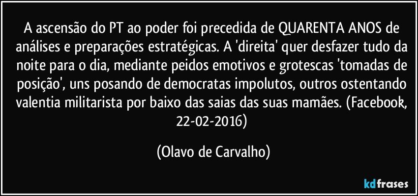 A ascensão do PT ao poder foi precedida de QUARENTA ANOS de análises e preparações estratégicas. A 'direita' quer desfazer tudo da noite para o dia, mediante peidos emotivos e grotescas 'tomadas de posição', uns posando de democratas impolutos, outros ostentando valentia militarista por baixo das saias das suas mamães. (Facebook, 22-02-2016) (Olavo de Carvalho)