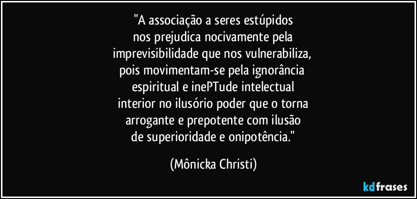 "A associação a seres estúpidos
 nos prejudica nocivamente pela 
imprevisibilidade que nos vulnerabiliza, 
pois movimentam-se pela ignorância 
espiritual e inePTude intelectual
 interior no ilusório poder que o torna 
arrogante e prepotente com ilusão
 de superioridade e onipotência." (Mônicka Christi)