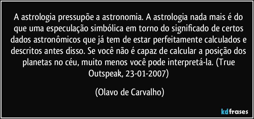 A astrologia pressupõe a astronomia. A astrologia nada mais é do que uma especulação simbólica em torno do significado de certos dados astronômicos que já tem de estar perfeitamente calculados e descritos antes disso. Se você não é capaz de calcular a posição dos planetas no céu, muito menos você pode interpretá-la. (True Outspeak, 23-01-2007) (Olavo de Carvalho)