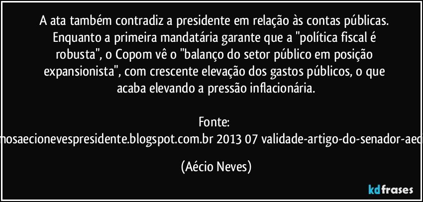 A ata também contradiz a presidente em relação às contas públicas. Enquanto a primeira mandatária garante que a "política fiscal é robusta", o Copom vê o "balanço do setor público em posição expansionista", com crescente elevação dos gastos públicos, o que acaba elevando a pressão inflacionária.

Fonte: http://queremosaecionevespresidente.blogspot.com.br/2013/07/validade-artigo-do-senador-aecio-neves.html (Aécio Neves)