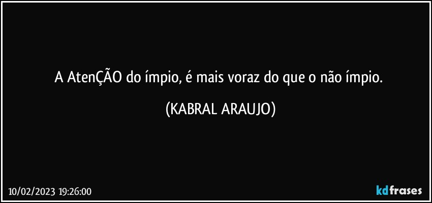 A AtenÇÃO do ímpio, é mais voraz do que o não ímpio. (KABRAL ARAUJO)