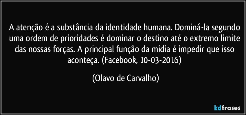 A atenção é a substância da identidade humana. Dominá-la segundo uma ordem de prioridades é dominar o destino até o extremo limite das nossas forças. A principal função da mídia é impedir que isso aconteça. (Facebook, 10-03-2016) (Olavo de Carvalho)