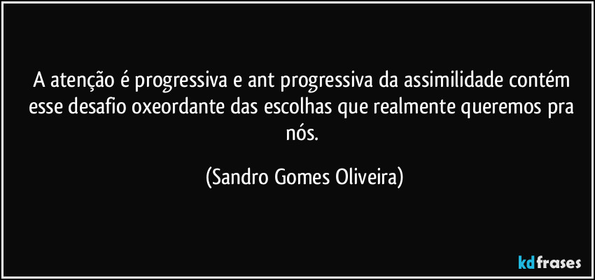 A atenção é progressiva e ant progressiva da assimilidade contém esse desafio oxeordante das escolhas que realmente queremos pra nós. (Sandro Gomes Oliveira)