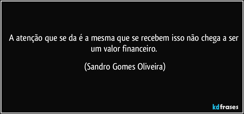 A atenção que se da é a mesma que se recebem isso não chega a ser um valor financeiro. (Sandro Gomes Oliveira)