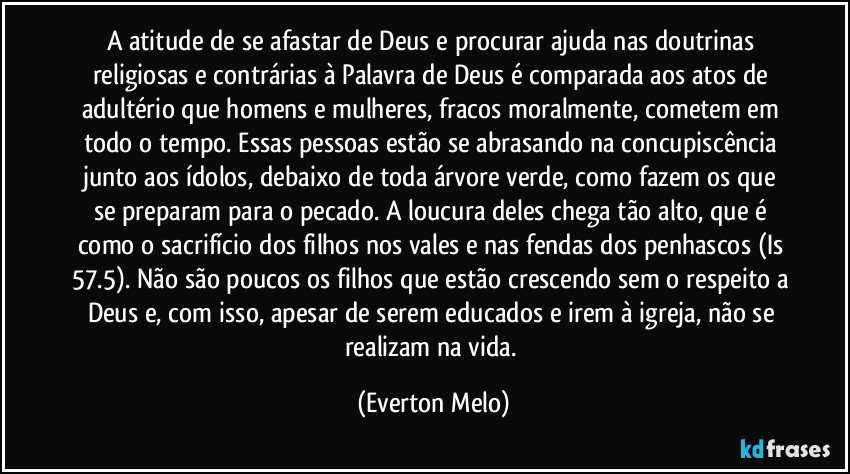 A atitude de se afastar de Deus e procurar ajuda nas doutrinas religiosas e contrárias à Palavra de Deus é comparada aos atos de adultério que homens e mulheres, fracos moralmente, cometem em todo o tempo. Essas pessoas estão se abrasando na concupiscência junto aos ídolos, debaixo de toda árvore verde, como fazem os que se preparam para o pecado. A loucura deles chega tão alto, que é como o sacrifício dos filhos nos vales e nas fendas dos penhascos (Is 57.5). Não são poucos os filhos que estão crescendo sem o respeito a Deus e, com isso, apesar de serem educados e irem à igreja, não se realizam na vida. (Everton Melo)