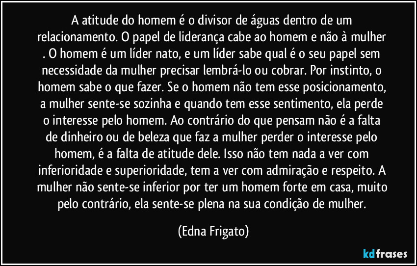 A atitude do homem é o divisor de águas dentro de um relacionamento. O papel de liderança cabe ao homem e não à mulher . O homem é um líder nato, e um líder sabe qual é o seu papel sem necessidade da mulher precisar lembrá-lo ou cobrar. Por instinto, o homem sabe o que fazer. Se o homem não tem esse posicionamento, a mulher sente-se sozinha e quando tem esse sentimento, ela perde o interesse pelo homem. Ao contrário do que pensam não é a falta de dinheiro ou de beleza que faz a mulher perder o interesse pelo homem, é a falta de atitude dele. Isso não tem nada a ver com inferioridade e superioridade, tem a ver com admiração e respeito. A mulher não sente-se inferior por ter um homem forte em casa, muito pelo contrário, ela sente-se plena na sua condição de mulher. (Edna Frigato)