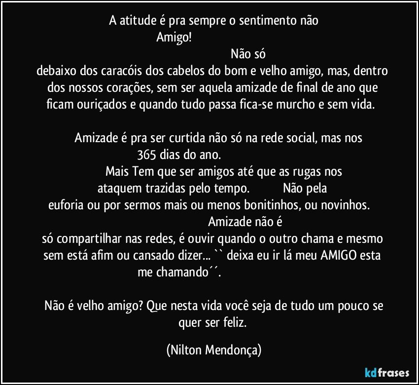 A atitude é pra sempre o sentimento não
Amigo!                                                                                                                                                                                       Não só debaixo dos caracóis dos cabelos do bom e velho amigo, mas, dentro dos nossos corações, sem ser aquela amizade de final de ano que ficam ouriçados e quando tudo passa fica-se murcho e sem vida.                                                                                                                                Amizade é pra ser curtida não só na rede social, mas nos 365 dias do ano.                                                                                                          Mais Tem que ser amigos até que as rugas nos ataquem trazidas pelo tempo.                                     Não pela euforia ou por sermos mais ou menos bonitinhos, ou novinhos.                                                                                         Amizade não é só compartilhar nas redes, é ouvir quando o outro chama e mesmo sem está afim ou cansado dizer... `` deixa eu ir lá meu AMIGO esta me chamando´´.                                                                                                                                                                                              Não é velho amigo? Que nesta vida você seja de tudo um pouco se quer ser feliz. (Nilton Mendonça)