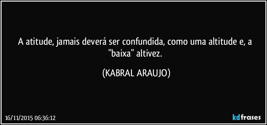 A atitude, jamais deverá ser confundida, como uma altitude e, a "baixa" altivez. (KABRAL ARAUJO)