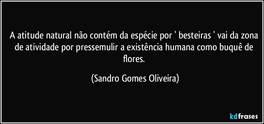 A atitude natural não contém da espécie por ' besteiras ' vai da zona de atividade por pressemulir a existência humana como buquê de flores. (Sandro Gomes Oliveira)