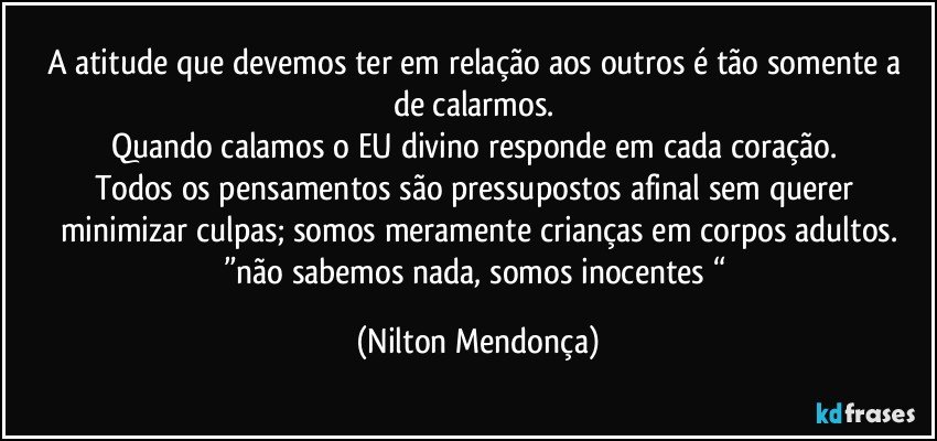 A atitude que devemos ter em relação aos outros é tão somente a 
de calarmos. 
Quando calamos o EU divino responde em cada coração. 
Todos os pensamentos são pressupostos afinal sem querer minimizar culpas; somos meramente crianças em corpos adultos.
”não sabemos nada, somos inocentes “ (Nilton Mendonça)