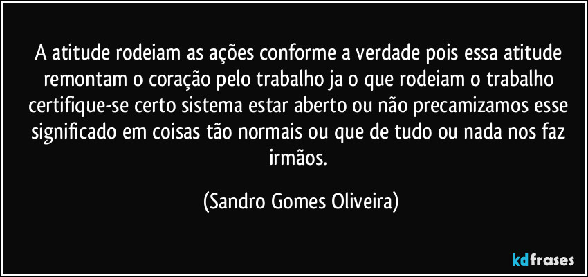 A atitude rodeiam as ações conforme a verdade pois essa atitude remontam o coração pelo trabalho ja o que rodeiam o trabalho certifique-se certo sistema estar aberto ou não precamizamos esse significado em coisas tão normais ou que de tudo ou nada nos faz irmãos. (Sandro Gomes Oliveira)