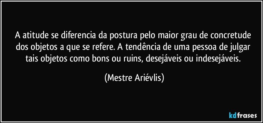 A atitude se diferencia da postura pelo maior grau de concretude dos objetos a que se refere.  A tendência de uma pessoa de julgar tais objetos como bons ou ruins, desejáveis ou indesejáveis. (Mestre Ariévlis)