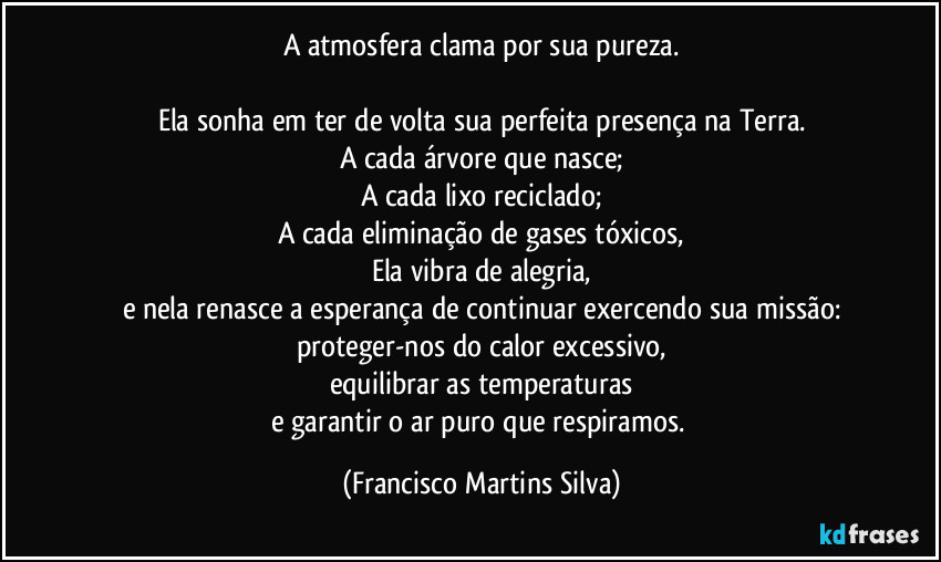 A atmosfera clama por sua pureza.

Ela sonha em ter de volta sua perfeita presença na Terra.
A cada árvore que nasce;
A cada lixo reciclado;
A cada eliminação de gases tóxicos,
Ela vibra de alegria,
e nela renasce a esperança de continuar exercendo sua missão:
proteger-nos do calor excessivo,
equilibrar as temperaturas
e garantir o ar puro que respiramos. (Francisco Martins Silva)