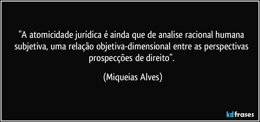 "A atomicidade jurídica é ainda que de analise racional humana subjetiva, uma relação objetiva-dimensional entre as perspectivas prospecções de direito". (Miqueias Alves)