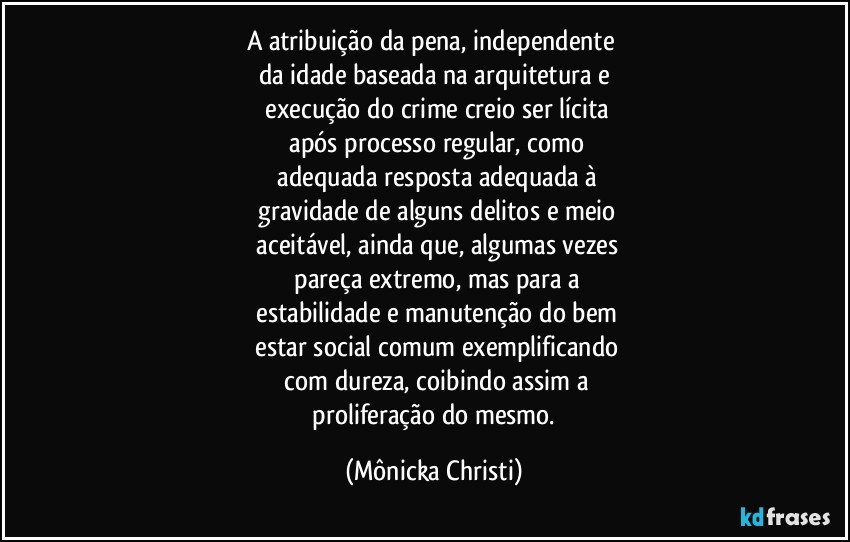 A atribuição da pena, independente 
da idade baseada na arquitetura e
 execução do crime creio ser lícita
 após processo regular, como
 adequada resposta adequada à
 gravidade de alguns delitos e meio
 aceitável, ainda que, algumas vezes
 pareça  extremo, mas para a
 estabilidade e manutenção do bem
 estar social comum exemplificando
 com dureza, coibindo assim a
 proliferação do mesmo. (Mônicka Christi)