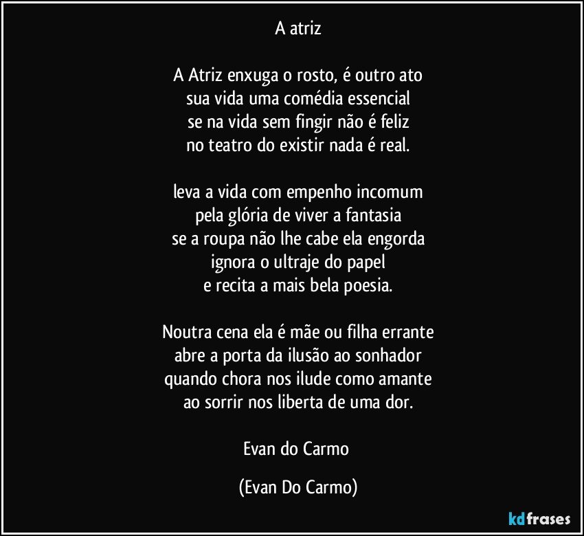 A atriz

A Atriz enxuga o rosto, é outro ato
sua vida uma comédia essencial
se na vida sem fingir não é feliz
no teatro do existir nada é real.

leva a vida com empenho incomum
pela glória de viver a fantasia
se a roupa não lhe cabe ela engorda
ignora o ultraje do papel
e recita a mais bela poesia.

Noutra cena ela é mãe ou filha errante
abre a porta da ilusão ao sonhador
quando chora nos ilude como amante
ao sorrir nos liberta de uma dor.

Evan do Carmo (Evan Do Carmo)