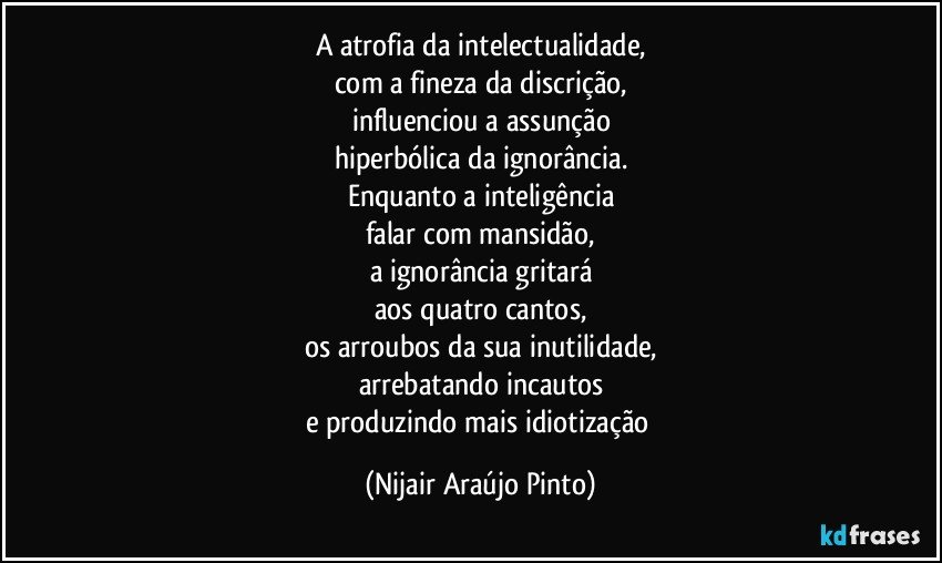 A atrofia da intelectualidade,
com a fineza da discrição,
influenciou a assunção
hiperbólica da ignorância.
Enquanto a inteligência
falar com mansidão,
a ignorância gritará
aos quatro cantos,
os arroubos da sua inutilidade,
arrebatando incautos
e produzindo mais idiotização (Nijair Araújo Pinto)