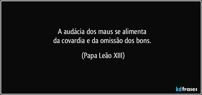 A audácia dos maus se alimenta 
da covardia e da omissão dos bons. (Papa Leão XIII)