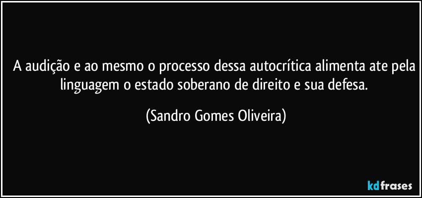 A audição e ao mesmo o processo dessa autocrítica alimenta ate pela linguagem o estado soberano de direito e sua defesa. (Sandro Gomes Oliveira)