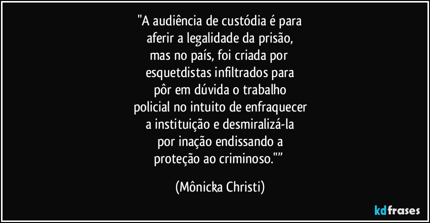 "A audiência de custódia é para
aferir a legalidade da prisão,
mas no país, foi criada por 
esquetdistas infiltrados para
pôr em dúvida o trabalho
policial no intuito de enfraquecer
a instituição e desmiralizá-la
por inação endissando a
proteção ao criminoso."” (Mônicka Christi)