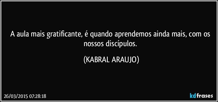 A aula mais gratificante, é quando aprendemos ainda mais, com os nossos discípulos. (KABRAL ARAUJO)