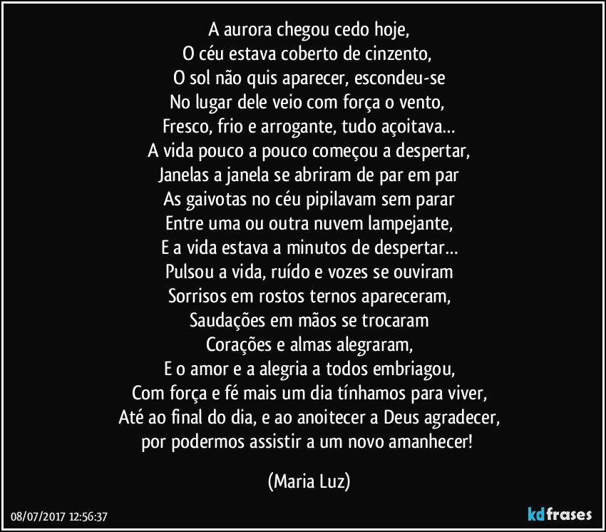 A aurora chegou cedo hoje,
O céu estava coberto de cinzento, 
O sol não quis aparecer, escondeu-se
No lugar dele veio com força o vento, 
Fresco, frio e arrogante, tudo açoitava…
A vida pouco a pouco começou a despertar,
Janelas a janela se abriram de par em par
As gaivotas no céu pipilavam sem parar
Entre uma ou outra nuvem lampejante,
E a vida estava a minutos de despertar…
Pulsou a vida, ruído e vozes se ouviram
Sorrisos em rostos ternos apareceram,
Saudações em mãos se trocaram
Corações e almas alegraram,
E o amor e a alegria a todos embriagou,
Com força e fé mais um dia tínhamos para viver,
Até ao final do dia, e ao anoitecer a Deus agradecer,
por podermos assistir a um novo amanhecer! (Maria Luz)