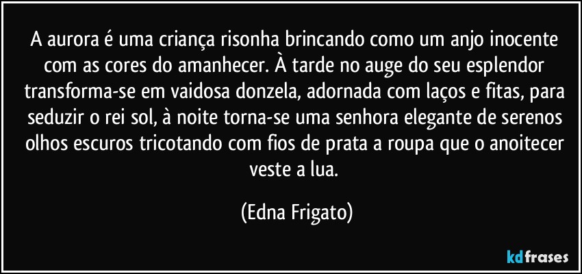 A aurora é uma criança risonha brincando como um anjo inocente com as cores do amanhecer. À tarde no auge do seu esplendor transforma-se em vaidosa donzela, adornada com laços e fitas, para seduzir o rei sol, à noite torna-se uma senhora elegante de serenos olhos escuros tricotando com fios de prata a roupa que o anoitecer veste a lua. (Edna Frigato)