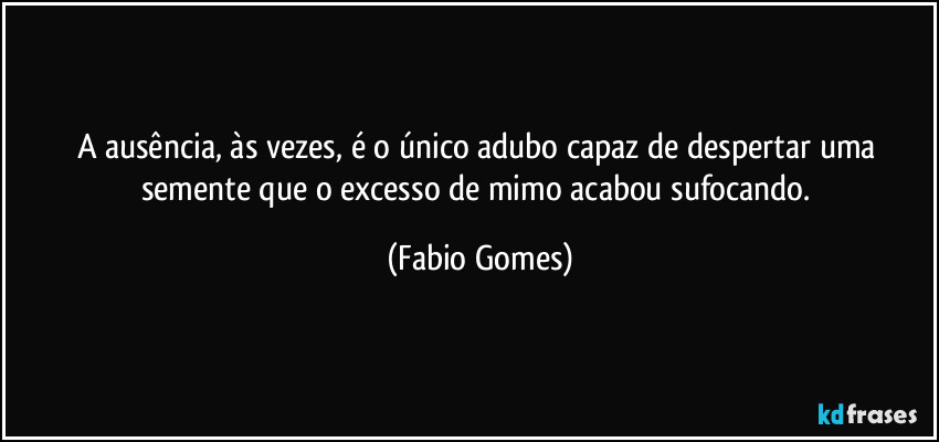 A ausência, às vezes, é o único adubo capaz de despertar uma semente que o excesso de mimo acabou sufocando. (Fabio Gomes)