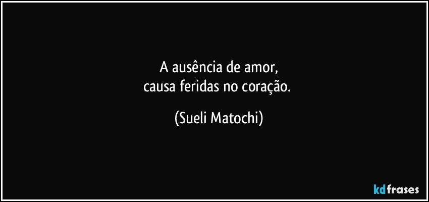 A ausência de amor,
causa feridas no coração. (Sueli Matochi)