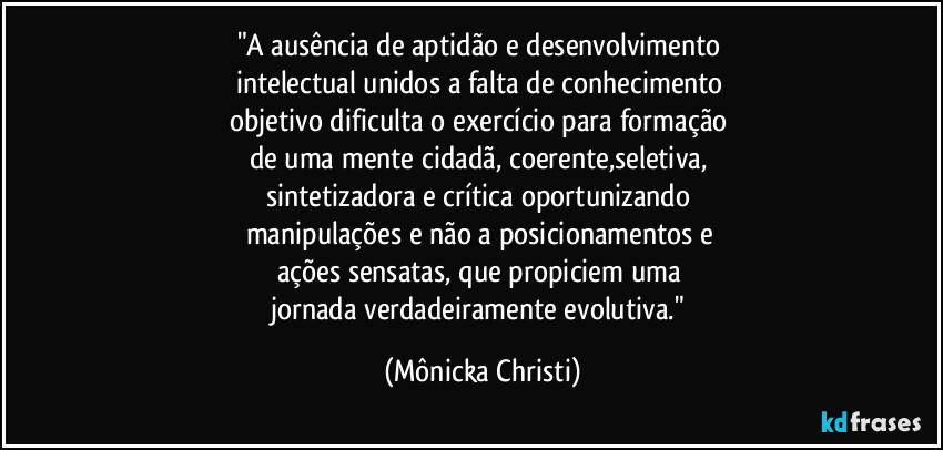 "A ausência de aptidão e desenvolvimento 
intelectual unidos a falta de conhecimento 
objetivo dificulta o exercício para formação 
de uma mente  cidadã, coerente,seletiva, 
sintetizadora e crítica oportunizando 
manipulações e não a posicionamentos e 
ações sensatas, que propiciem uma 
jornada verdadeiramente evolutiva." (Mônicka Christi)