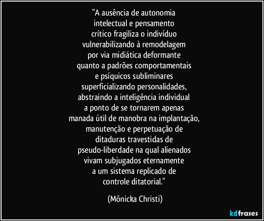 "A ausência de autonomia 
intelectual e pensamento 
crítico fragiliza o indivíduo 
vulnerabilizando à remodelagem  
por via midiática deformante 
quanto a padrões comportamentais 
e psíquicos subliminares 
superficializando personalidades, 
abstraindo a inteligência individual 
a ponto de se tornarem apenas 
manada útil de manobra na implantação, 
manutenção e perpetuação de 
ditaduras travestidas de 
pseudo-liberdade na qual alienados 
vivam subjugados eternamente 
a um sistema replicado de 
controle ditatorial." (Mônicka Christi)