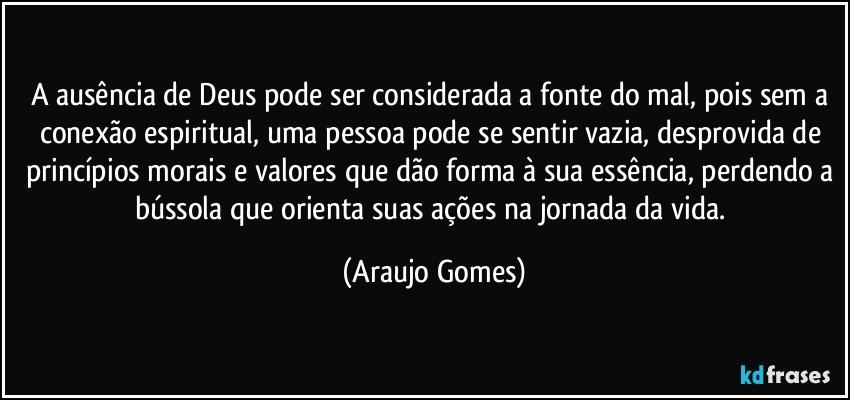A ausência de Deus pode ser considerada a fonte do mal, pois sem a conexão espiritual, uma pessoa pode se sentir vazia, desprovida de princípios morais e valores que dão forma à sua essência, perdendo a bússola que orienta suas ações na jornada da vida. (Araujo Gomes)