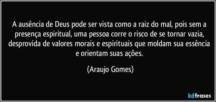 A ausência de Deus pode ser vista como a raiz do mal, pois sem a presença espiritual, uma pessoa corre o risco de se tornar vazia, desprovida de valores morais e espirituais que moldam sua essência e orientam suas ações. (Araujo Gomes)