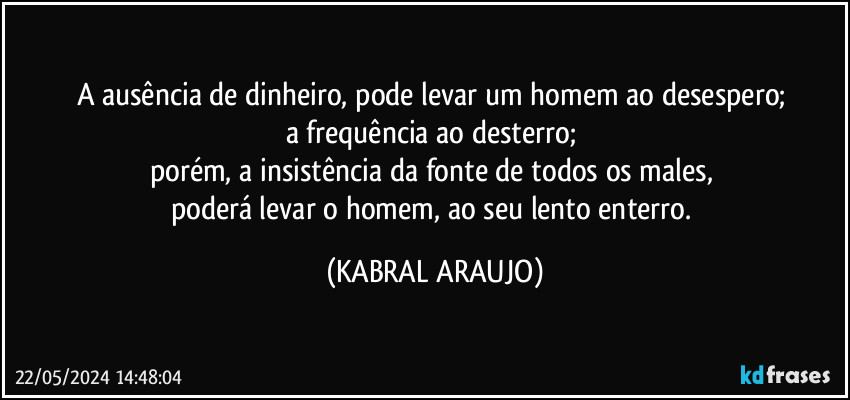 A ausência de dinheiro, pode levar um homem ao desespero; 
a frequência ao desterro; 
porém, a insistência da fonte de todos os males, 
poderá  levar o homem, ao seu lento enterro. (KABRAL ARAUJO)