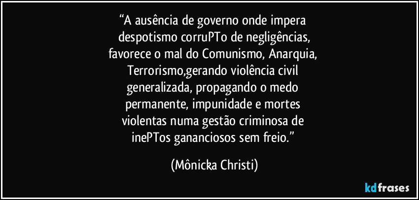 “A ausência de governo onde impera 
despotismo corruPTo de negligências,
favorece o mal do Comunismo, Anarquia, 
Terrorismo,gerando violência civil 
generalizada, propagando o medo 
permanente, impunidade e mortes 
violentas numa gestão criminosa de 
inePTos gananciosos sem freio.” (Mônicka Christi)