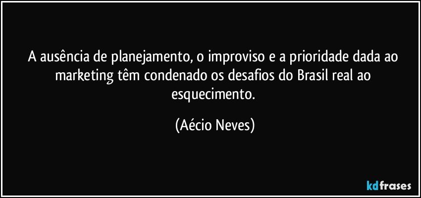 A ausência de planejamento, o improviso e a prioridade dada ao marketing têm condenado os desafios do Brasil real ao esquecimento. (Aécio Neves)